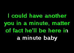 I could have another
you in a minute, matter
of fact he'll be here in

a minute baby