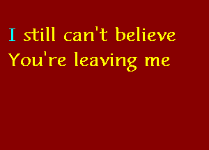 I still can't believe
You're leaving me