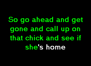 So go ahead and get
gone and call up on

that chick and see if
she's home