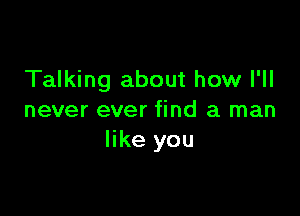 Talking about how I'll

never ever find a man
like you