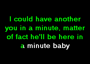 I could have another
you in a minute, matter
of fact he'll be here in

a minute baby