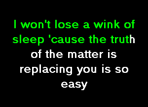 I won't lose a wink of
sleep 'cause the truth

of the matter is
replacing you is so
easy