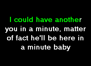 I could have another
you in a minute, matter
of fact he'll be here in

a minute baby