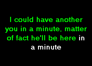 I could have another
you in a minute, matter

of fact he'll be here in
a minute