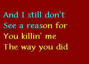 And I still don't
See a reason for

You killin' me
The way you did