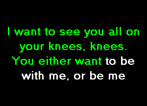 I want to see you all on
your knees, knees.

You either want to be
with me. or be me
