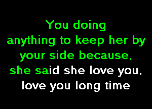 You doing
anything to keep her by
your side because,
she said she love you,
love you long time