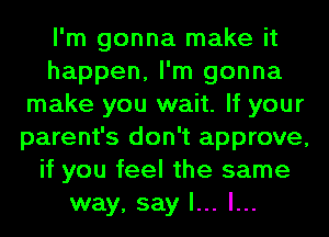 I'm gonna make it
happen, I'm gonna
make you wait. If your
parent's don't approve,
if you feel the same
way, say I... l...