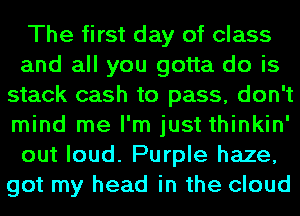 The first day of class
and all you gotta do is
stack cash to pass, don't
mind me I'm just thinkin'
out loud. Purple haze,
got my head in the cloud
