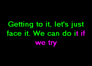 Getting to it, let's just

face it. We can do it if
we try