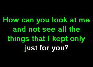 How can you look at me
and not see all the

things that I kept only
just for you?