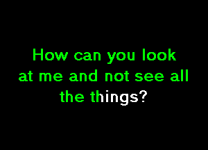 How can you look

at me and not see all
the things?