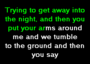 Trying to get away into
the night, and then you
put your arms around
me and we tumble
to the ground and then
you say