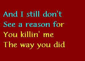 And I still don't
See a reason for

You killin' me
The way you did