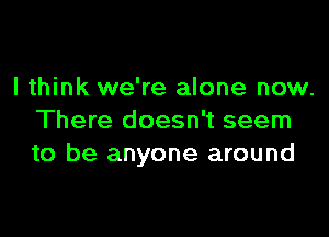 I think we're alone now.

There doesn't seem
to be anyone around