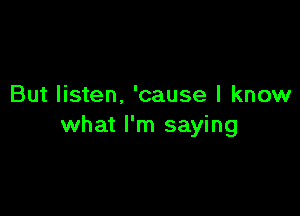 But listen. 'cause I know

what I'm saying