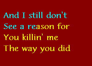 And I still don't
See a reason for

You killin' me
The way you did