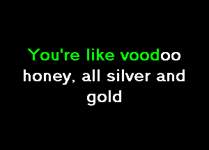 You're like voodoo

honey. all silver and
gold