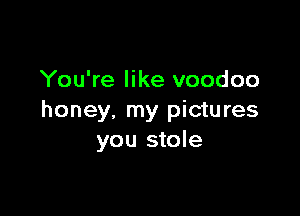 You're like voodoo

honey, my pictures
you stole