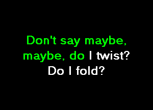 Don't say maybe,

maybe, do I twist?
Do I fold?