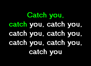 Catch you,
catch you, catch you,

catch you. catch you,
catch you, catch you.
catch you