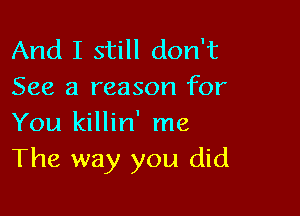 And I still don't
See a reason for

You killin' me
The way you did