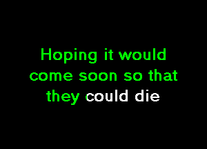 Hoping it would

come soon so that
they could die