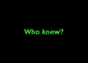 Who knew?