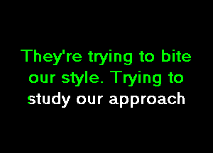 They're trying to bite

our style. Trying to
study our approach