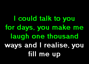 I could talk to you
for days, you make me
laugh one thousand
ways and I realise, you
fill me up