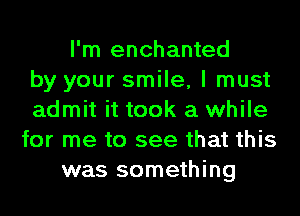 I'm enchanted
by your smile, I must
admit it took a while
for me to see that this
was something