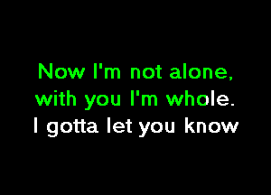 Now I'm not alone,

with you I'm whole.
I gotta let you know