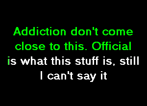 Addiction don't come
close to this. Official

is what this stuff is, still
I can't say it