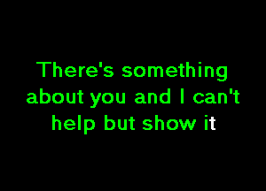 There's something

about you and I can't
help but show it