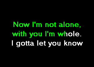 Now I'm not alone,

with you I'm whole.
I gotta let you know