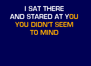 I SAT THERE
AND STARED AT YOU
YOU DIDN'T SEEM
TO MIND