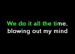 We do it all the time,

blowing out my mind