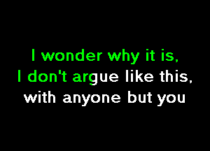 I wonder why it is,

I don't argue like this,
with anyone but you