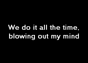 We do it all the time,

blowing out my mind