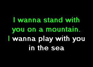 I wanna stand with
you on a mountain.

I wanna play with you
in the sea