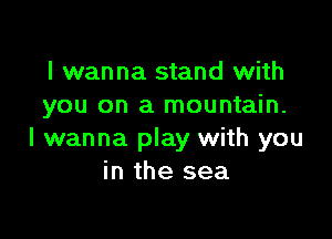 I wanna stand with
you on a mountain.

I wanna play with you
in the sea