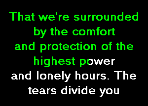 That we're surrounded
by the comfort
and protection of the
highest power
and lonely hours. The
tears divide you