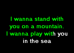 I wanna stand with

you on a mountain.
I wanna play with you
in the sea