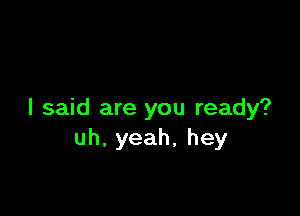 I said are you ready?
uh.yeah,hey