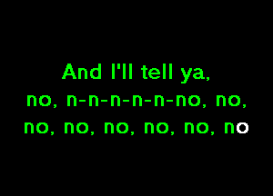 And I'll tell ya,

no, n-n-n-n-n-no, no,
no, no, no, no, no, no