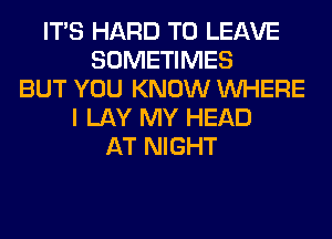 ITS HARD TO LEAVE
SOMETIMES
BUT YOU KNOW WHERE
I LAY MY HEAD
AT NIGHT