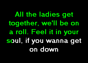 All the ladies get
together. we'll be on

a roll. Feel it in your
soul, if you wanna get
on down