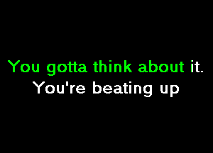 You gotta think about it.

You're beating up