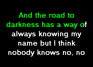 And the road to
darkness has a way of
always knowing my
name but I think
nobody knows no, no