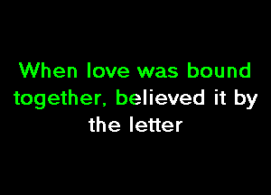 When love was bound

together, believed it by
the letter